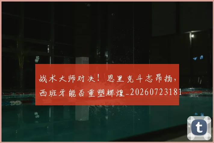 战术大师对决！恩里克斗志昂扬，西班牙能否重塑辉煌_20260723181628