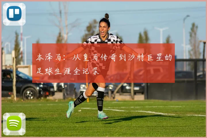 本泽马:从皇马传奇到沙特巨星的足球生涯全记录