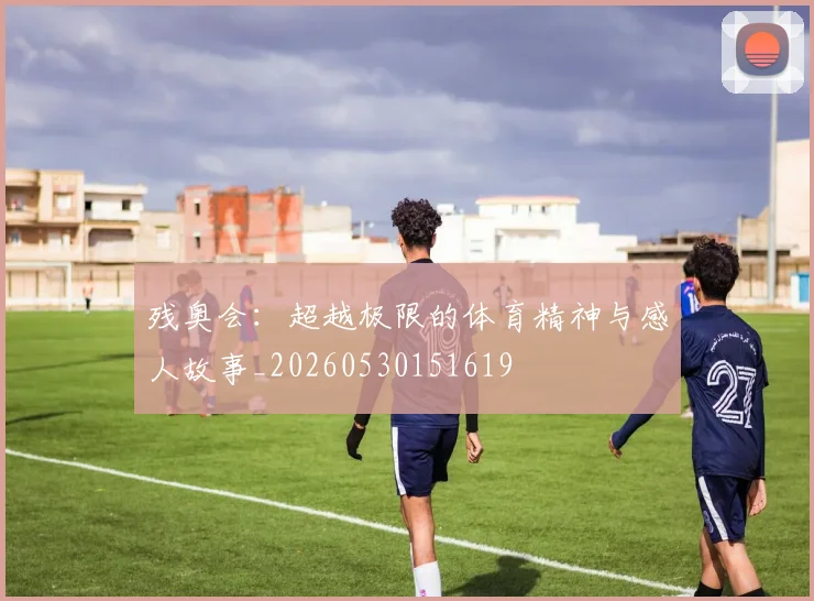 残奥会:超越极限的体育精神与感人故事_20260530151619