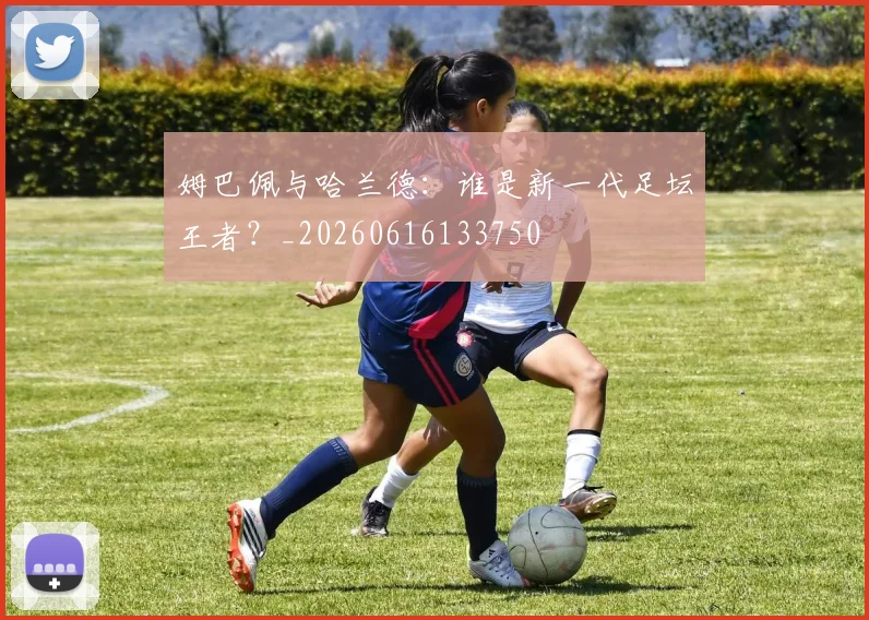 姆巴佩与哈兰德：谁是新一代足坛王者？_20260616133750