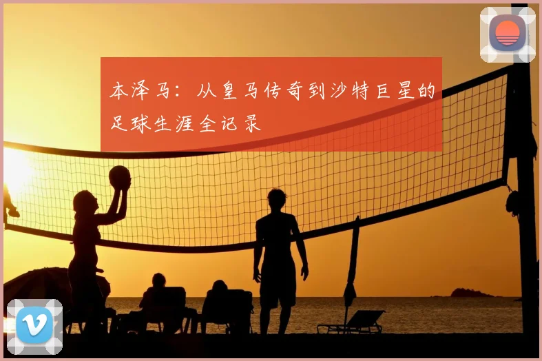 本泽马：从皇马传奇到沙特巨星的足球生涯全记录