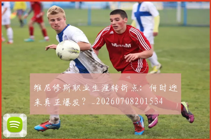 维尼修斯职业生涯转折点：何时迎来真正爆发？_20260708201534