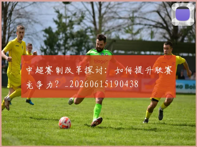 中超赛制改革探讨：如何提升联赛竞争力？_20260615190438