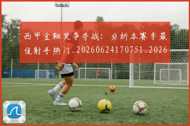 西甲金靴奖争夺战:分析本赛季最佳射手热门_20260624170751_20260710013036
