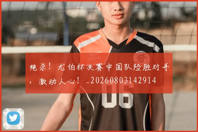 绝杀！尤伯杯决赛中国队险胜对手，激动人心！_20260803142914