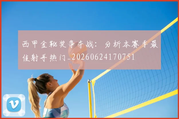 西甲金靴奖争夺战:分析本赛季最佳射手热门_20260624170751