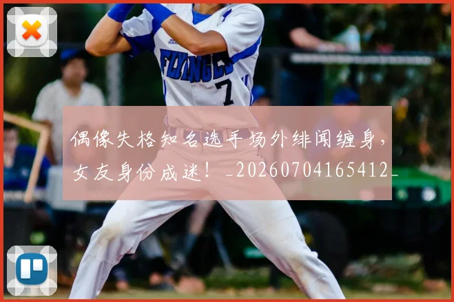 偶像失格知名选手场外绯闻缠身,女友身份成迷!_20260704165412_20260718003738