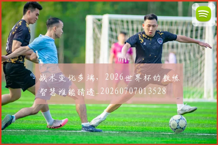 战术变化多端，2026世界杯的教练智慧谁能猜透_20260707013528