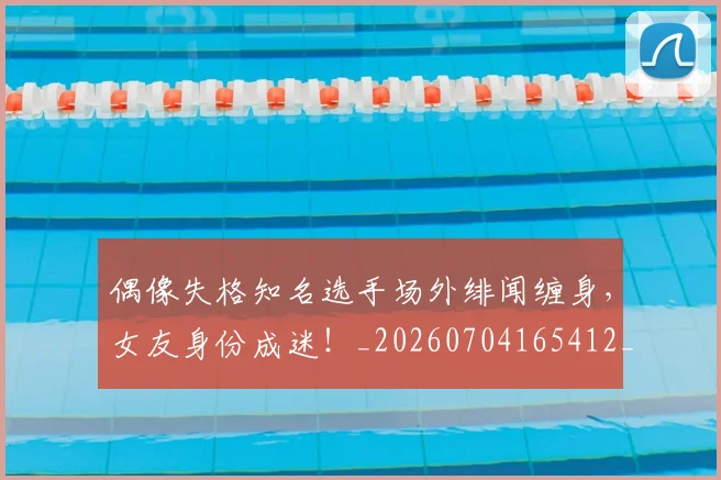 偶像失格知名选手场外绯闻缠身，女友身份成迷！_20260704165412_20260718003738