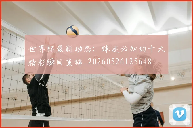 世界杯最新动态:球迷必知的十大精彩瞬间集锦_20260526125648