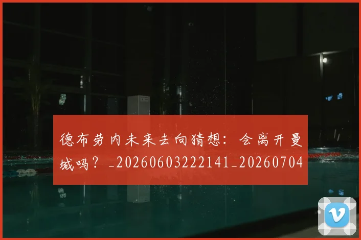 德布劳内未来去向猜想：会离开曼城吗？_20260603222141_20260704172517