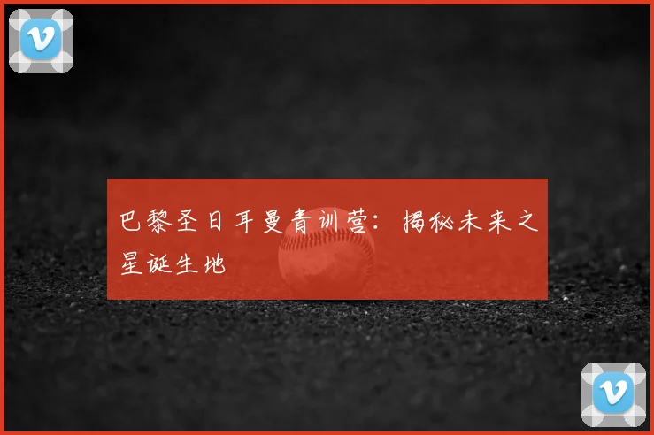 巴黎圣日耳曼青训营：揭秘未来之星诞生地