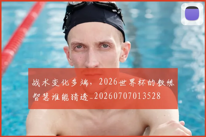 战术变化多端，2026世界杯的教练智慧谁能猜透_20260707013528