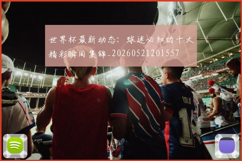 世界杯最新动态:球迷必知的十大精彩瞬间集锦_20260521201557