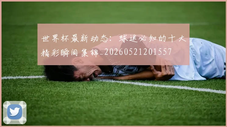 世界杯最新动态：球迷必知的十大精彩瞬间集锦_20260521201557