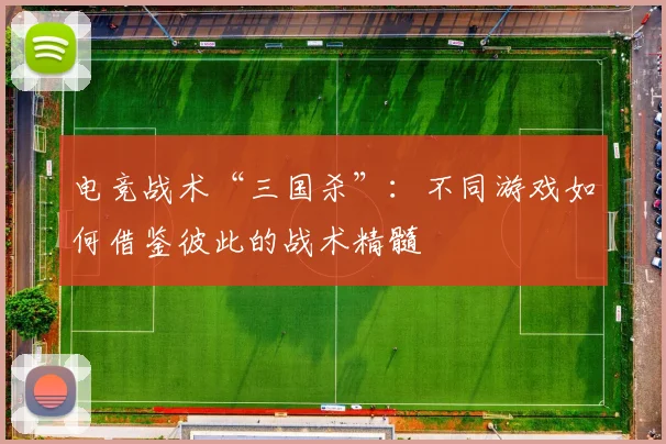 电竞战术“三国杀”:不同游戏如何借鉴彼此的战术精髓