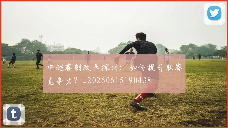 中超赛制改革探讨：如何提升联赛竞争力？_20260615190438