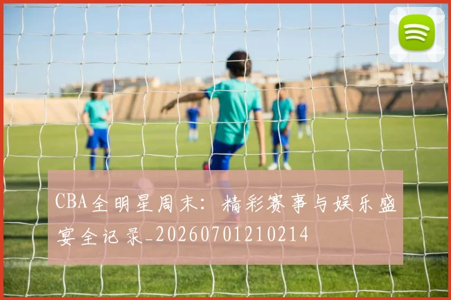 CBA全明星周末:精彩赛事与娱乐盛宴全记录_20260701210214