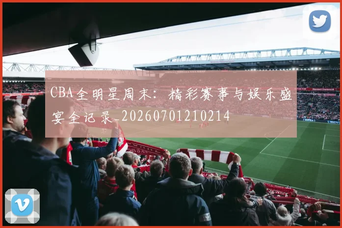 CBA全明星周末:精彩赛事与娱乐盛宴全记录_20260701210214