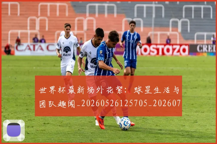 世界杯最新场外花絮:球星生活与团队趣闻_20260526125705_20260702174442