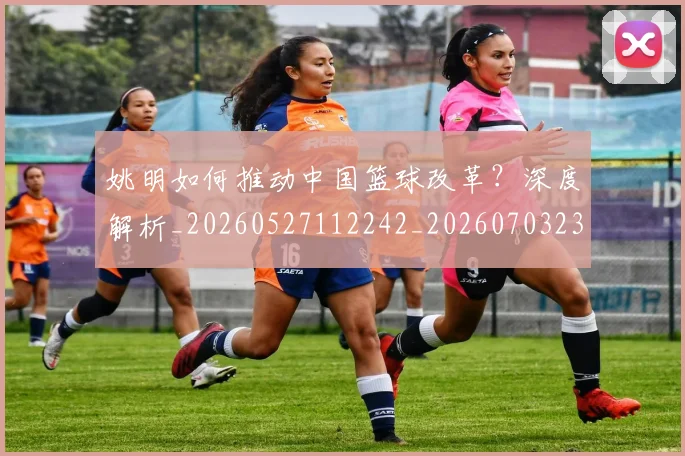 姚明如何推动中国篮球改革?深度解析_20260527112242_20260703232721_20260720191734