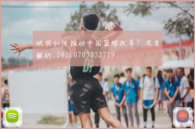 姚明如何推动中国篮球改革？深度解析_20260703232719