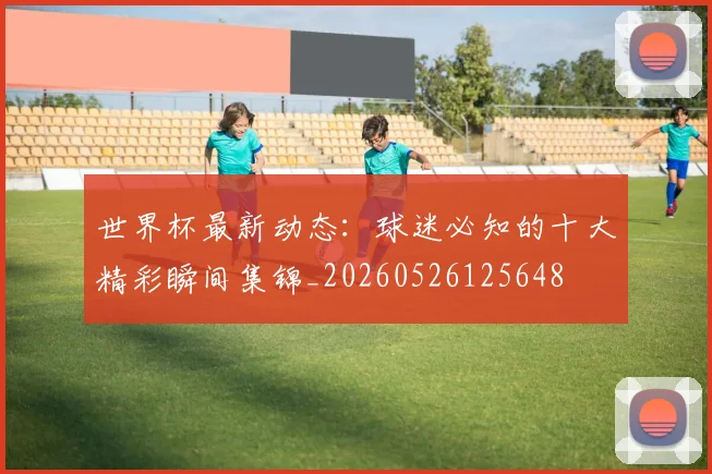 世界杯最新动态:球迷必知的十大精彩瞬间集锦_20260526125648